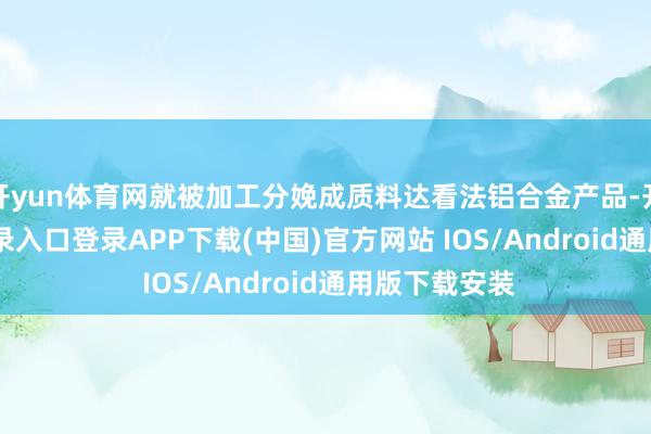 开yun体育网就被加工分娩成质料达看法铝合金产品-开云kaiyun登录入口登录APP下载(中国)官方网站 IOS/Android通用版下载安装