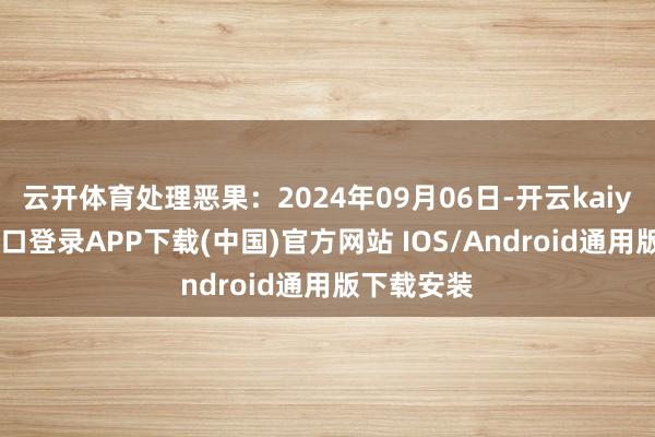 云开体育处理恶果:2024年09月06日-开云kaiyun登录入口登录APP下载(中国)官方网站 IOS/Android通用版下载安装