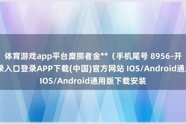 体育游戏app平台糜掷者金**（手机尾号 8956-开云kaiyun登录入口登录APP下载(中国)官方网站 IOS/Android通用版下载安装