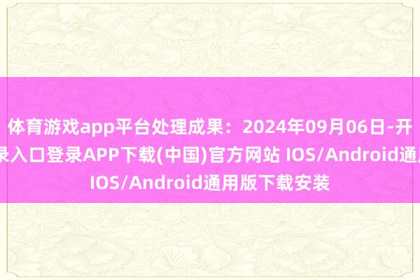 体育游戏app平台处理成果：2024年09月06日-开云kaiyun登录入口登录APP下载(中国)官方网站 IOS/Android通用版下载安装