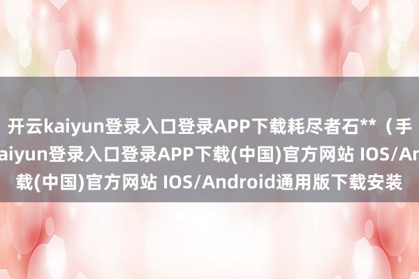 开云kaiyun登录入口登录APP下载耗尽者石**（手机尾号 0716-开云kaiyun登录入口登录APP下载(中国)官方网站 IOS/Android通用版下载安装