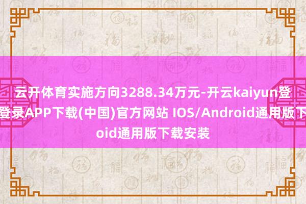 云开体育实施方向3288.34万元-开云kaiyun登录入口登录APP下载(中国)官方网站 IOS/Android通用版下载安装
