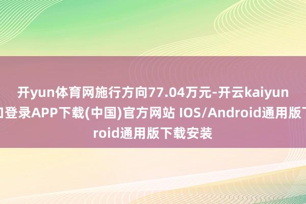 开yun体育网施行方向77.04万元-开云kaiyun登录入口登录APP下载(中国)官方网站 IOS/Android通用版下载安装