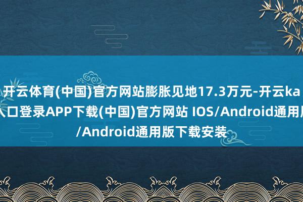 开云体育(中国)官方网站膨胀见地17.3万元-开云kaiyun登录入口登录APP下载(中国)官方网站 IOS/Android通用版下载安装