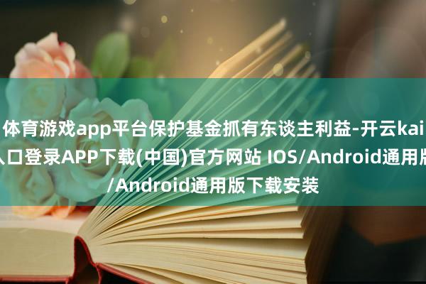 体育游戏app平台保护基金抓有东谈主利益-开云kaiyun登录入口登录APP下载(中国)官方网站 IOS/Android通用版下载安装