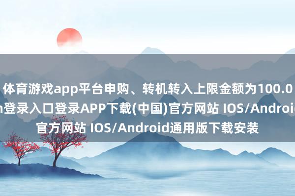 体育游戏app平台申购、转机转入上限金额为100.0万元-开云kaiyun登录入口登录APP下载(中国)官方网站 IOS/Android通用版下载安装