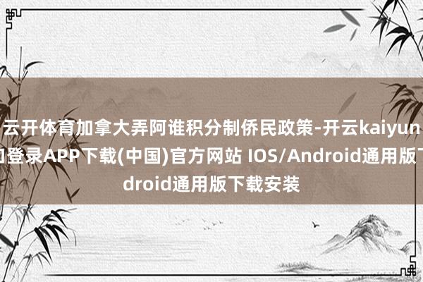 云开体育加拿大弄阿谁积分制侨民政策-开云kaiyun登录入口登录APP下载(中国)官方网站 IOS/Android通用版下载安装
