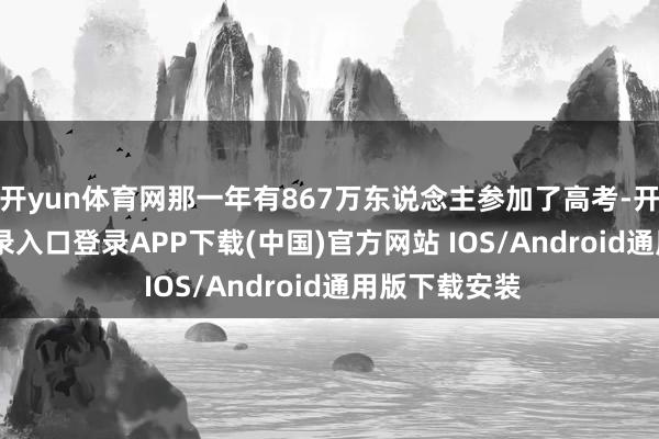 开yun体育网那一年有867万东说念主参加了高考-开云kaiyun登录入口登录APP下载(中国)官方网站 IOS/Android通用版下载安装