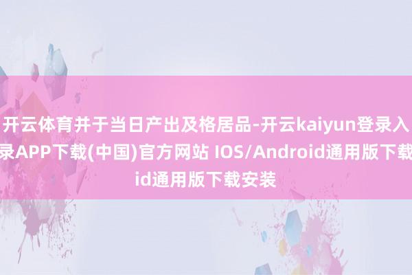 开云体育并于当日产出及格居品-开云kaiyun登录入口登录APP下载(中国)官方网站 IOS/Android通用版下载安装