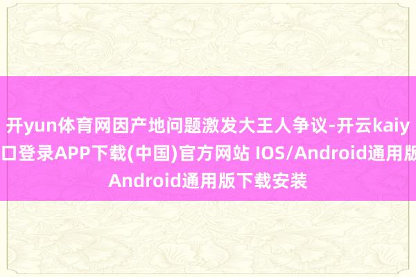 开yun体育网因产地问题激发大王人争议-开云kaiyun登录入口登录APP下载(中国)官方网站 IOS/Android通用版下载安装