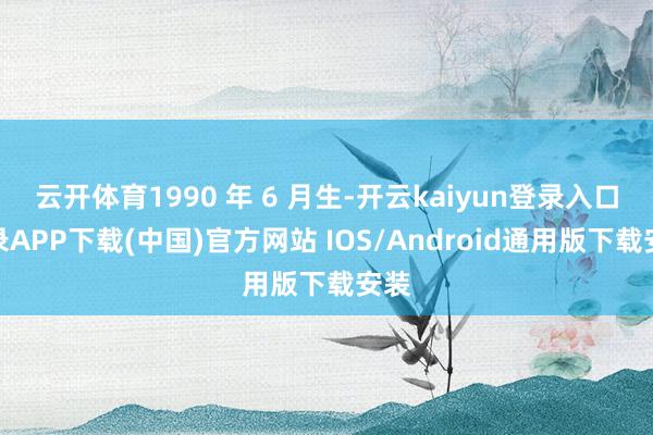 云开体育1990 年 6 月生-开云kaiyun登录入口登录APP下载(中国)官方网站 IOS/Android通用版下载安装
