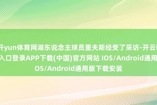 开yun体育网湖东说念主球员里夫斯经受了采访-开云kaiyun登录入口登录APP下载(中国)官方网站 IOS/Android通用版下载安装