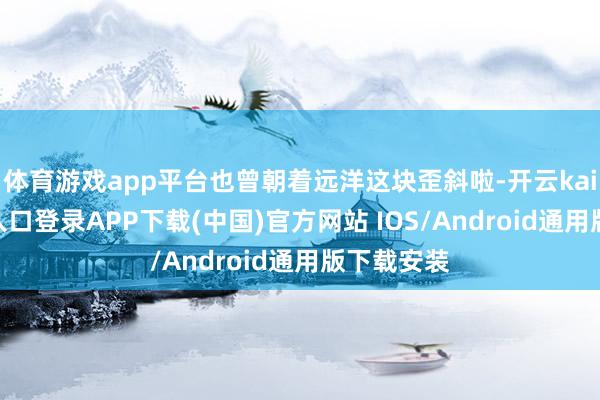 体育游戏app平台也曾朝着远洋这块歪斜啦-开云kaiyun登录入口登录APP下载(中国)官方网站 IOS/Android通用版下载安装