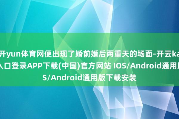 开yun体育网便出现了婚前婚后两重天的场面-开云kaiyun登录入口登录APP下载(中国)官方网站 IOS/Android通用版下载安装