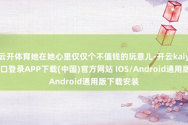 云开体育她在她心里仅仅个不值钱的玩意儿-开云kaiyun登录入口登录APP下载(中国)官方网站 IOS/Android通用版下载安装
