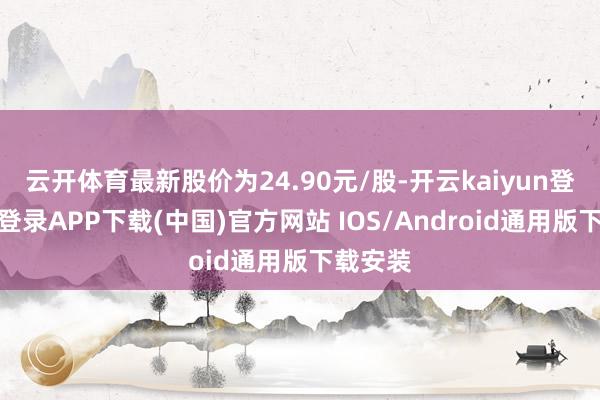 云开体育最新股价为24.90元/股-开云kaiyun登录入口登录APP下载(中国)官方网站 IOS/Android通用版下载安装
