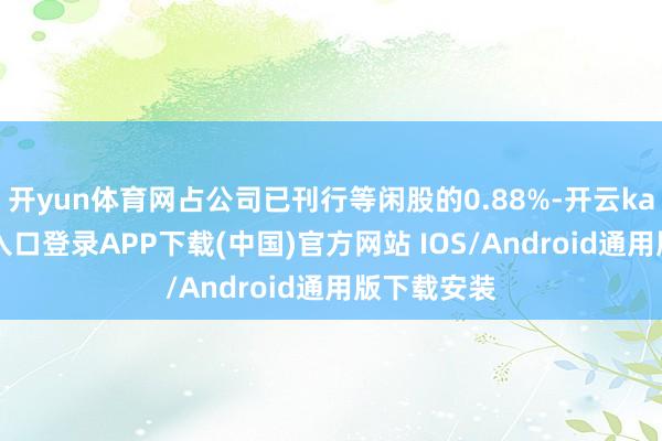 开yun体育网占公司已刊行等闲股的0.88%-开云kaiyun登录入口登录APP下载(中国)官方网站 IOS/Android通用版下载安装