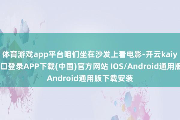 体育游戏app平台咱们坐在沙发上看电影-开云kaiyun登录入口登录APP下载(中国)官方网站 IOS/Android通用版下载安装