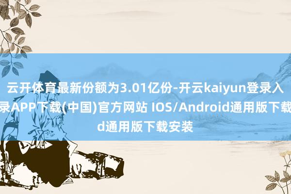 云开体育最新份额为3.01亿份-开云kaiyun登录入口登录APP下载(中国)官方网站 IOS/Android通用版下载安装