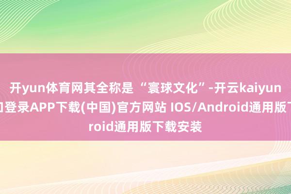 开yun体育网其全称是 “寰球文化”-开云kaiyun登录入口登录APP下载(中国)官方网站 IOS/Android通用版下载安装
