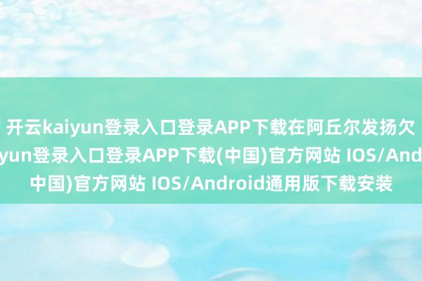 开云kaiyun登录入口登录APP下载在阿丘尔发扬欠安的情况下-开云kaiyun登录入口登录APP下载(中国)官方网站 IOS/Android通用版下载安装