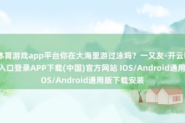 体育游戏app平台你在大海里游过泳吗？一又友-开云kaiyun登录入口登录APP下载(中国)官方网站 IOS/Android通用版下载安装