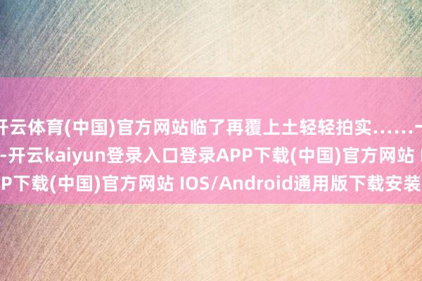 开云体育(中国)官方网站临了再覆上土轻轻拍实……一系列四肢轻车熟路-开云kaiyun登录入口登录APP下载(中国)官方网站 IOS/Android通用版下载安装