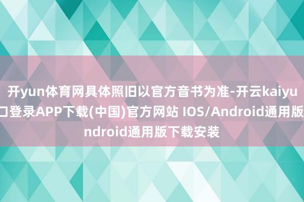 开yun体育网具体照旧以官方音书为准-开云kaiyun登录入口登录APP下载(中国)官方网站 IOS/Android通用版下载安装