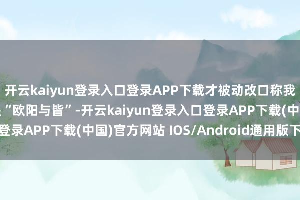 开云kaiyun登录入口登录APP下载才被动改口称我方在外交平台的名字是“欧阳与皆”-开云kaiyun登录入口登录APP下载(中国)官方网站 IOS/Android通用版下载安装