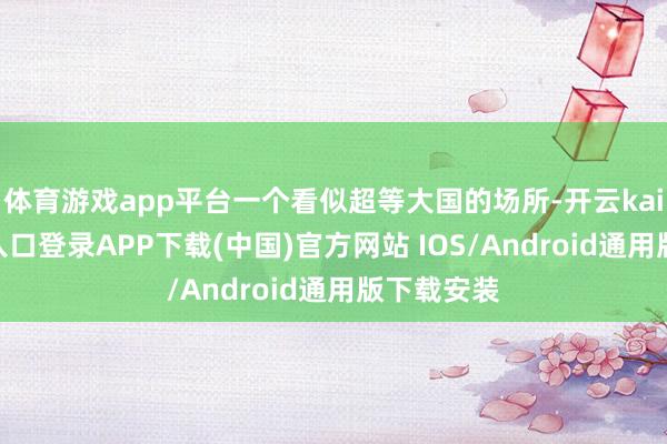 体育游戏app平台一个看似超等大国的场所-开云kaiyun登录入口登录APP下载(中国)官方网站 IOS/Android通用版下载安装