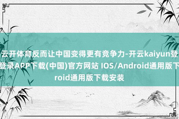 云开体育反而让中国变得更有竞争力-开云kaiyun登录入口登录APP下载(中国)官方网站 IOS/Android通用版下载安装