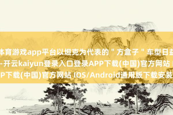 体育游戏app平台以坦克为代表的＂方盒子＂车型日益成为长城的护城河-开云kaiyun登录入口登录APP下载(中国)官方网站 IOS/Android通用版下载安装