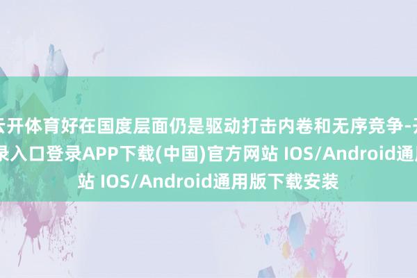 云开体育好在国度层面仍是驱动打击内卷和无序竞争-开云kaiyun登录入口登录APP下载(中国)官方网站 IOS/Android通用版下载安装