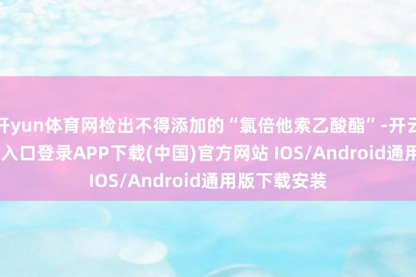 开yun体育网检出不得添加的“氯倍他索乙酸酯”-开云kaiyun登录入口登录APP下载(中国)官方网站 IOS/Android通用版下载安装
