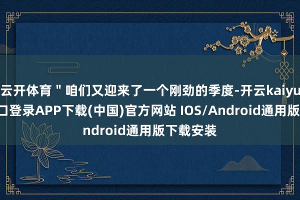 云开体育＂咱们又迎来了一个刚劲的季度-开云kaiyun登录入口登录APP下载(中国)官方网站 IOS/Android通用版下载安装