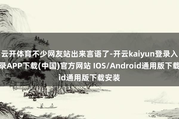 云开体育不少网友站出来言语了-开云kaiyun登录入口登录APP下载(中国)官方网站 IOS/Android通用版下载安装