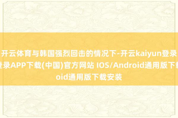 开云体育与韩国强烈回击的情况下-开云kaiyun登录入口登录APP下载(中国)官方网站 IOS/Android通用版下载安装