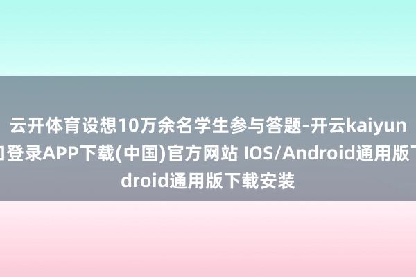 云开体育设想10万余名学生参与答题-开云kaiyun登录入口登录APP下载(中国)官方网站 IOS/Android通用版下载安装
