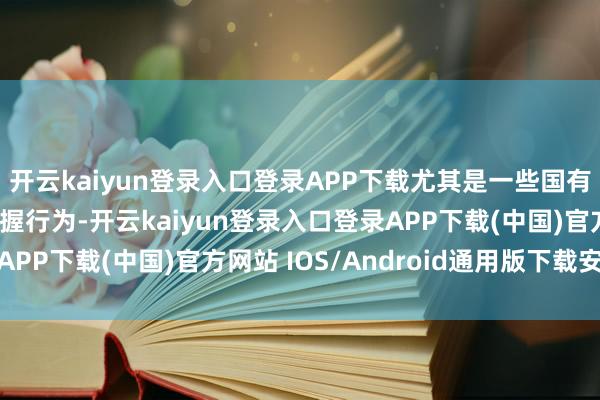 开云kaiyun登录入口登录APP下载尤其是一些国有企业和央企的激动减握行为-开云kaiyun登录入口登录APP下载(中国)官方网站 IOS/Android通用版下载安装