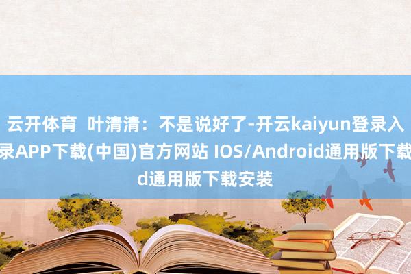 云开体育  叶清清：不是说好了-开云kaiyun登录入口登录APP下载(中国)官方网站 IOS/Android通用版下载安装