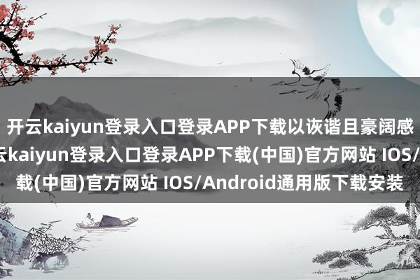开云kaiyun登录入口登录APP下载以诙谐且豪阔感染力的抒发步地-开云kaiyun登录入口登录APP下载(中国)官方网站 IOS/Android通用版下载安装