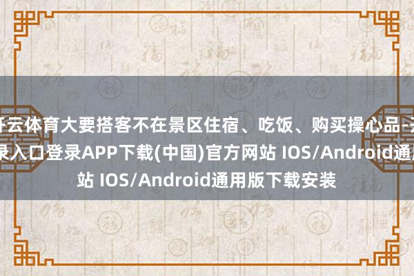 开云体育大要搭客不在景区住宿、吃饭、购买操心品-开云kaiyun登录入口登录APP下载(中国)官方网站 IOS/Android通用版下载安装