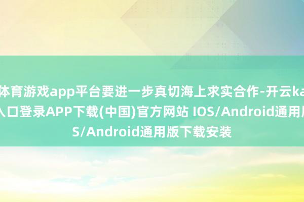 体育游戏app平台要进一步真切海上求实合作-开云kaiyun登录入口登录APP下载(中国)官方网站 IOS/Android通用版下载安装