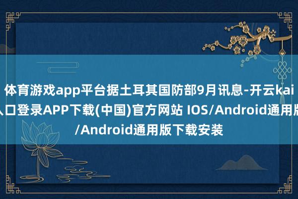 体育游戏app平台据土耳其国防部9月讯息-开云kaiyun登录入口登录APP下载(中国)官方网站 IOS/Android通用版下载安装