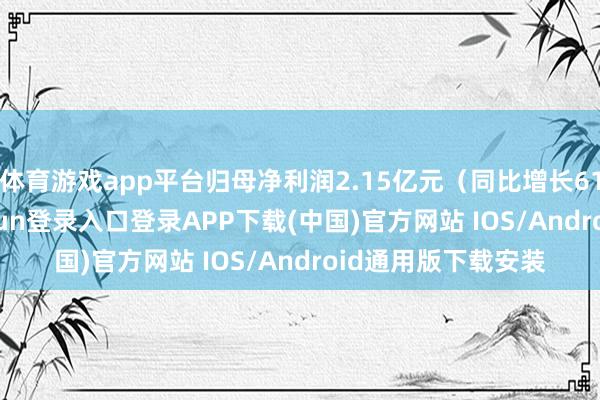 体育游戏app平台归母净利润2.15亿元（同比增长61.20%）-开云kaiyun登录入口登录APP下载(中国)官方网站 IOS/Android通用版下载安装