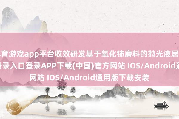 体育游戏app平台收效研发基于氧化铈磨料的抛光液居品-开云kaiyun登录入口登录APP下载(中国)官方网站 IOS/Android通用版下载安装
