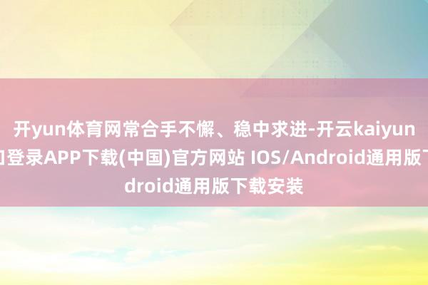 开yun体育网常合手不懈、稳中求进-开云kaiyun登录入口登录APP下载(中国)官方网站 IOS/Android通用版下载安装