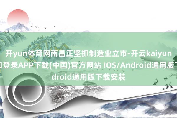 开yun体育网南昌正坚抓制造业立市-开云kaiyun登录入口登录APP下载(中国)官方网站 IOS/Android通用版下载安装
