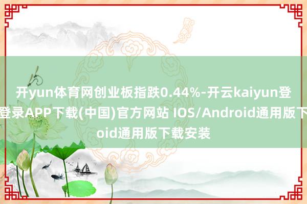 开yun体育网创业板指跌0.44%-开云kaiyun登录入口登录APP下载(中国)官方网站 IOS/Android通用版下载安装