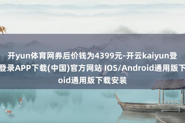 开yun体育网券后价钱为4399元-开云kaiyun登录入口登录APP下载(中国)官方网站 IOS/Android通用版下载安装